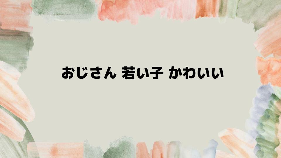 おじさん若い子かわいいとされる魅力の本質